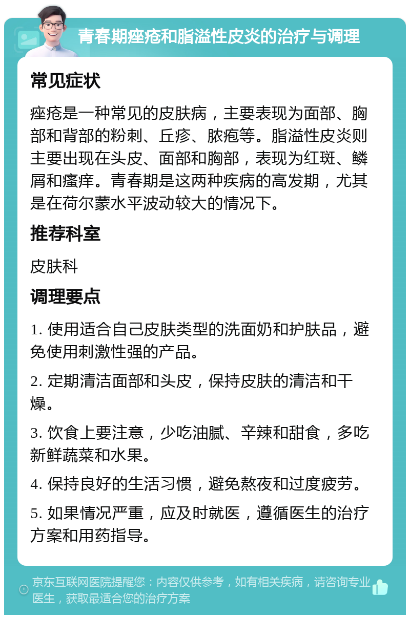 青春期痤疮和脂溢性皮炎的治疗与调理 常见症状 痤疮是一种常见的皮肤病，主要表现为面部、胸部和背部的粉刺、丘疹、脓疱等。脂溢性皮炎则主要出现在头皮、面部和胸部，表现为红斑、鳞屑和瘙痒。青春期是这两种疾病的高发期，尤其是在荷尔蒙水平波动较大的情况下。 推荐科室 皮肤科 调理要点 1. 使用适合自己皮肤类型的洗面奶和护肤品，避免使用刺激性强的产品。 2. 定期清洁面部和头皮，保持皮肤的清洁和干燥。 3. 饮食上要注意，少吃油腻、辛辣和甜食，多吃新鲜蔬菜和水果。 4. 保持良好的生活习惯，避免熬夜和过度疲劳。 5. 如果情况严重，应及时就医，遵循医生的治疗方案和用药指导。