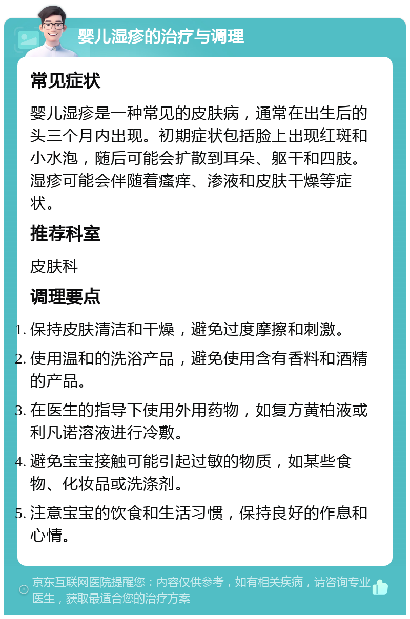 婴儿湿疹的治疗与调理 常见症状 婴儿湿疹是一种常见的皮肤病，通常在出生后的头三个月内出现。初期症状包括脸上出现红斑和小水泡，随后可能会扩散到耳朵、躯干和四肢。湿疹可能会伴随着瘙痒、渗液和皮肤干燥等症状。 推荐科室 皮肤科 调理要点 保持皮肤清洁和干燥，避免过度摩擦和刺激。 使用温和的洗浴产品，避免使用含有香料和酒精的产品。 在医生的指导下使用外用药物，如复方黄柏液或利凡诺溶液进行冷敷。 避免宝宝接触可能引起过敏的物质，如某些食物、化妆品或洗涤剂。 注意宝宝的饮食和生活习惯，保持良好的作息和心情。