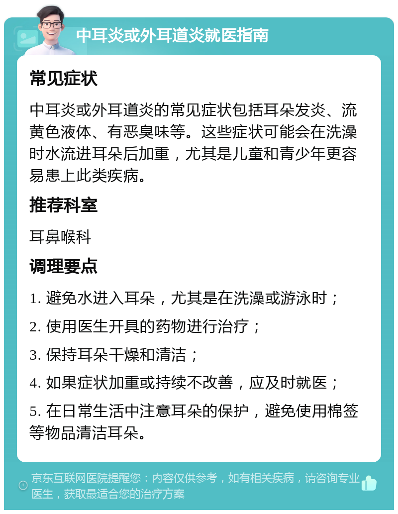 中耳炎或外耳道炎就医指南 常见症状 中耳炎或外耳道炎的常见症状包括耳朵发炎、流黄色液体、有恶臭味等。这些症状可能会在洗澡时水流进耳朵后加重，尤其是儿童和青少年更容易患上此类疾病。 推荐科室 耳鼻喉科 调理要点 1. 避免水进入耳朵，尤其是在洗澡或游泳时； 2. 使用医生开具的药物进行治疗； 3. 保持耳朵干燥和清洁； 4. 如果症状加重或持续不改善，应及时就医； 5. 在日常生活中注意耳朵的保护，避免使用棉签等物品清洁耳朵。