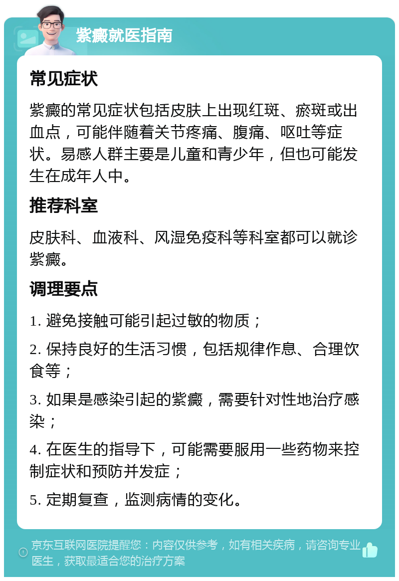 紫癜就医指南 常见症状 紫癜的常见症状包括皮肤上出现红斑、瘀斑或出血点，可能伴随着关节疼痛、腹痛、呕吐等症状。易感人群主要是儿童和青少年，但也可能发生在成年人中。 推荐科室 皮肤科、血液科、风湿免疫科等科室都可以就诊紫癜。 调理要点 1. 避免接触可能引起过敏的物质； 2. 保持良好的生活习惯，包括规律作息、合理饮食等； 3. 如果是感染引起的紫癜，需要针对性地治疗感染； 4. 在医生的指导下，可能需要服用一些药物来控制症状和预防并发症； 5. 定期复查，监测病情的变化。