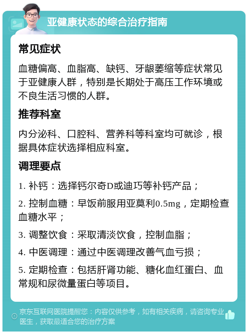 亚健康状态的综合治疗指南 常见症状 血糖偏高、血脂高、缺钙、牙龈萎缩等症状常见于亚健康人群，特别是长期处于高压工作环境或不良生活习惯的人群。 推荐科室 内分泌科、口腔科、营养科等科室均可就诊，根据具体症状选择相应科室。 调理要点 1. 补钙：选择钙尔奇D或迪巧等补钙产品； 2. 控制血糖：早饭前服用亚莫利0.5mg，定期检查血糖水平； 3. 调整饮食：采取清淡饮食，控制血脂； 4. 中医调理：通过中医调理改善气血亏损； 5. 定期检查：包括肝肾功能、糖化血红蛋白、血常规和尿微量蛋白等项目。