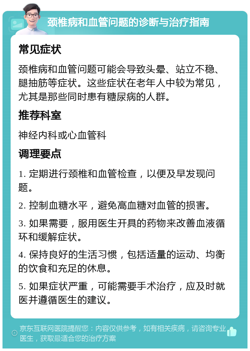 颈椎病和血管问题的诊断与治疗指南 常见症状 颈椎病和血管问题可能会导致头晕、站立不稳、腿抽筋等症状。这些症状在老年人中较为常见，尤其是那些同时患有糖尿病的人群。 推荐科室 神经内科或心血管科 调理要点 1. 定期进行颈椎和血管检查，以便及早发现问题。 2. 控制血糖水平，避免高血糖对血管的损害。 3. 如果需要，服用医生开具的药物来改善血液循环和缓解症状。 4. 保持良好的生活习惯，包括适量的运动、均衡的饮食和充足的休息。 5. 如果症状严重，可能需要手术治疗，应及时就医并遵循医生的建议。