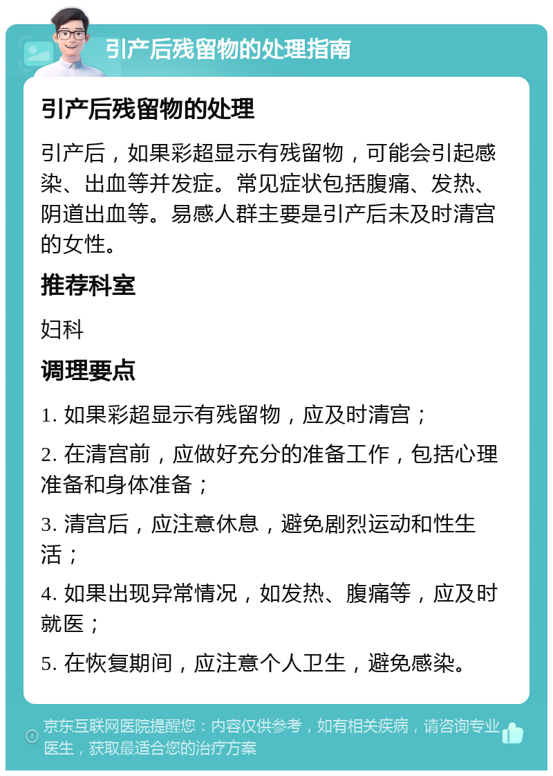 引产后残留物的处理指南 引产后残留物的处理 引产后，如果彩超显示有残留物，可能会引起感染、出血等并发症。常见症状包括腹痛、发热、阴道出血等。易感人群主要是引产后未及时清宫的女性。 推荐科室 妇科 调理要点 1. 如果彩超显示有残留物，应及时清宫； 2. 在清宫前，应做好充分的准备工作，包括心理准备和身体准备； 3. 清宫后，应注意休息，避免剧烈运动和性生活； 4. 如果出现异常情况，如发热、腹痛等，应及时就医； 5. 在恢复期间，应注意个人卫生，避免感染。