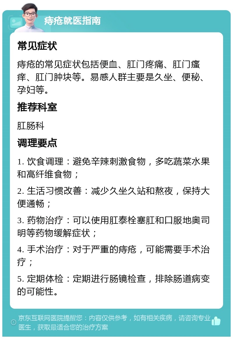 痔疮就医指南 常见症状 痔疮的常见症状包括便血、肛门疼痛、肛门瘙痒、肛门肿块等。易感人群主要是久坐、便秘、孕妇等。 推荐科室 肛肠科 调理要点 1. 饮食调理：避免辛辣刺激食物，多吃蔬菜水果和高纤维食物； 2. 生活习惯改善：减少久坐久站和熬夜，保持大便通畅； 3. 药物治疗：可以使用肛泰栓塞肛和口服地奥司明等药物缓解症状； 4. 手术治疗：对于严重的痔疮，可能需要手术治疗； 5. 定期体检：定期进行肠镜检查，排除肠道病变的可能性。