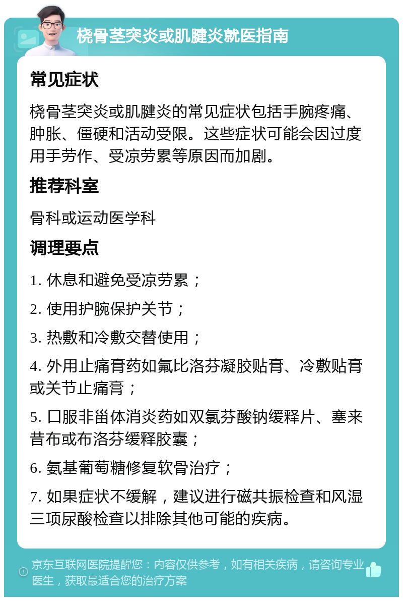 桡骨茎突炎或肌腱炎就医指南 常见症状 桡骨茎突炎或肌腱炎的常见症状包括手腕疼痛、肿胀、僵硬和活动受限。这些症状可能会因过度用手劳作、受凉劳累等原因而加剧。 推荐科室 骨科或运动医学科 调理要点 1. 休息和避免受凉劳累； 2. 使用护腕保护关节； 3. 热敷和冷敷交替使用； 4. 外用止痛膏药如氟比洛芬凝胶贴膏、冷敷贴膏或关节止痛膏； 5. 口服非甾体消炎药如双氯芬酸钠缓释片、塞来昔布或布洛芬缓释胶囊； 6. 氨基葡萄糖修复软骨治疗； 7. 如果症状不缓解，建议进行磁共振检查和风湿三项尿酸检查以排除其他可能的疾病。