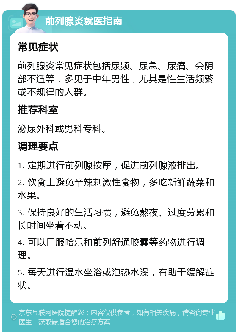 前列腺炎就医指南 常见症状 前列腺炎常见症状包括尿频、尿急、尿痛、会阴部不适等，多见于中年男性，尤其是性生活频繁或不规律的人群。 推荐科室 泌尿外科或男科专科。 调理要点 1. 定期进行前列腺按摩，促进前列腺液排出。 2. 饮食上避免辛辣刺激性食物，多吃新鲜蔬菜和水果。 3. 保持良好的生活习惯，避免熬夜、过度劳累和长时间坐着不动。 4. 可以口服哈乐和前列舒通胶囊等药物进行调理。 5. 每天进行温水坐浴或泡热水澡，有助于缓解症状。