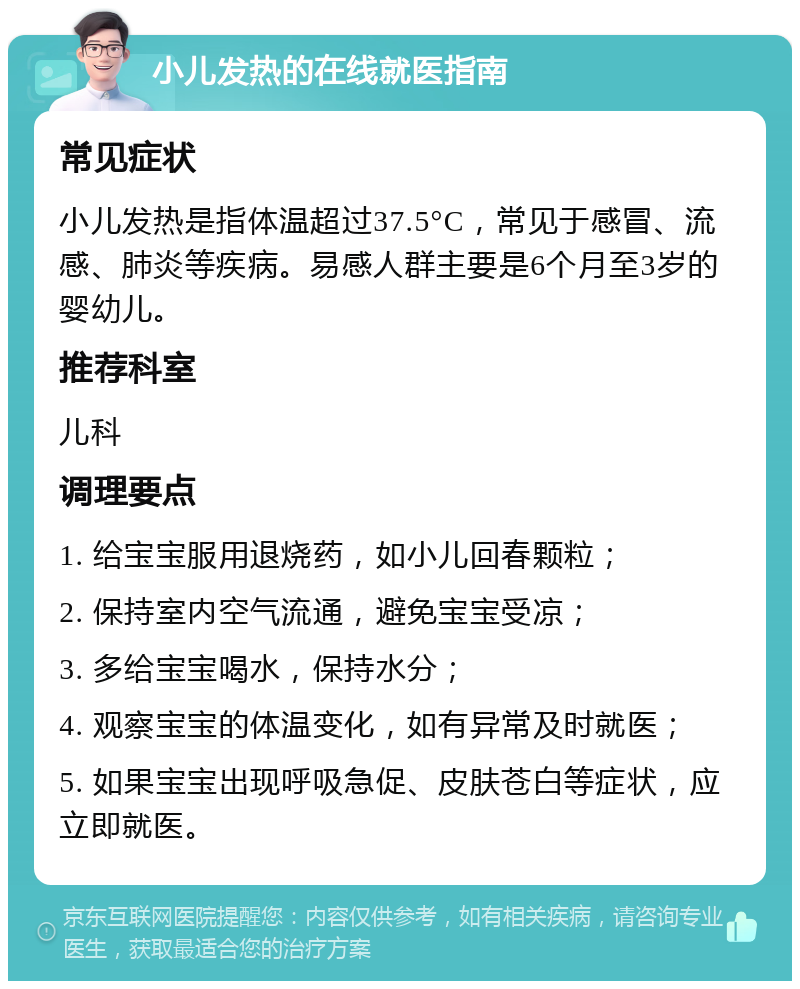 小儿发热的在线就医指南 常见症状 小儿发热是指体温超过37.5°C，常见于感冒、流感、肺炎等疾病。易感人群主要是6个月至3岁的婴幼儿。 推荐科室 儿科 调理要点 1. 给宝宝服用退烧药，如小儿回春颗粒； 2. 保持室内空气流通，避免宝宝受凉； 3. 多给宝宝喝水，保持水分； 4. 观察宝宝的体温变化，如有异常及时就医； 5. 如果宝宝出现呼吸急促、皮肤苍白等症状，应立即就医。