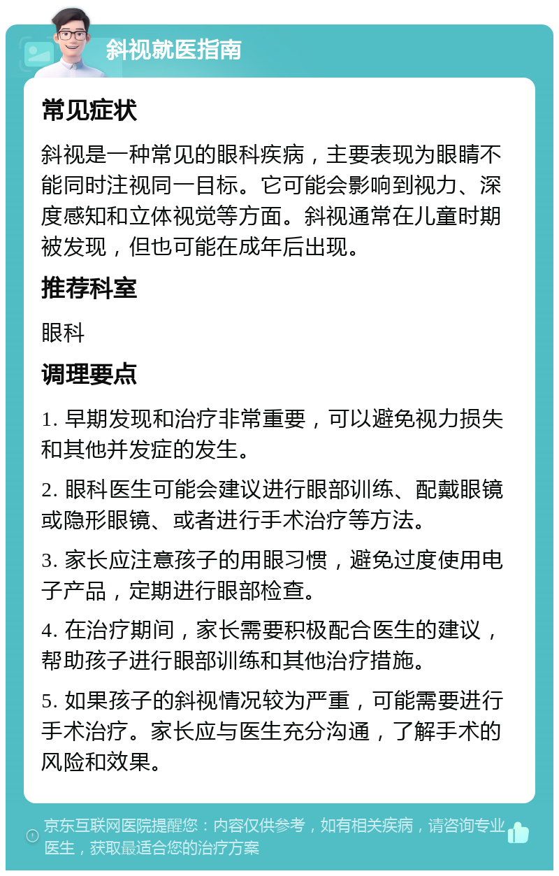 斜视就医指南 常见症状 斜视是一种常见的眼科疾病，主要表现为眼睛不能同时注视同一目标。它可能会影响到视力、深度感知和立体视觉等方面。斜视通常在儿童时期被发现，但也可能在成年后出现。 推荐科室 眼科 调理要点 1. 早期发现和治疗非常重要，可以避免视力损失和其他并发症的发生。 2. 眼科医生可能会建议进行眼部训练、配戴眼镜或隐形眼镜、或者进行手术治疗等方法。 3. 家长应注意孩子的用眼习惯，避免过度使用电子产品，定期进行眼部检查。 4. 在治疗期间，家长需要积极配合医生的建议，帮助孩子进行眼部训练和其他治疗措施。 5. 如果孩子的斜视情况较为严重，可能需要进行手术治疗。家长应与医生充分沟通，了解手术的风险和效果。