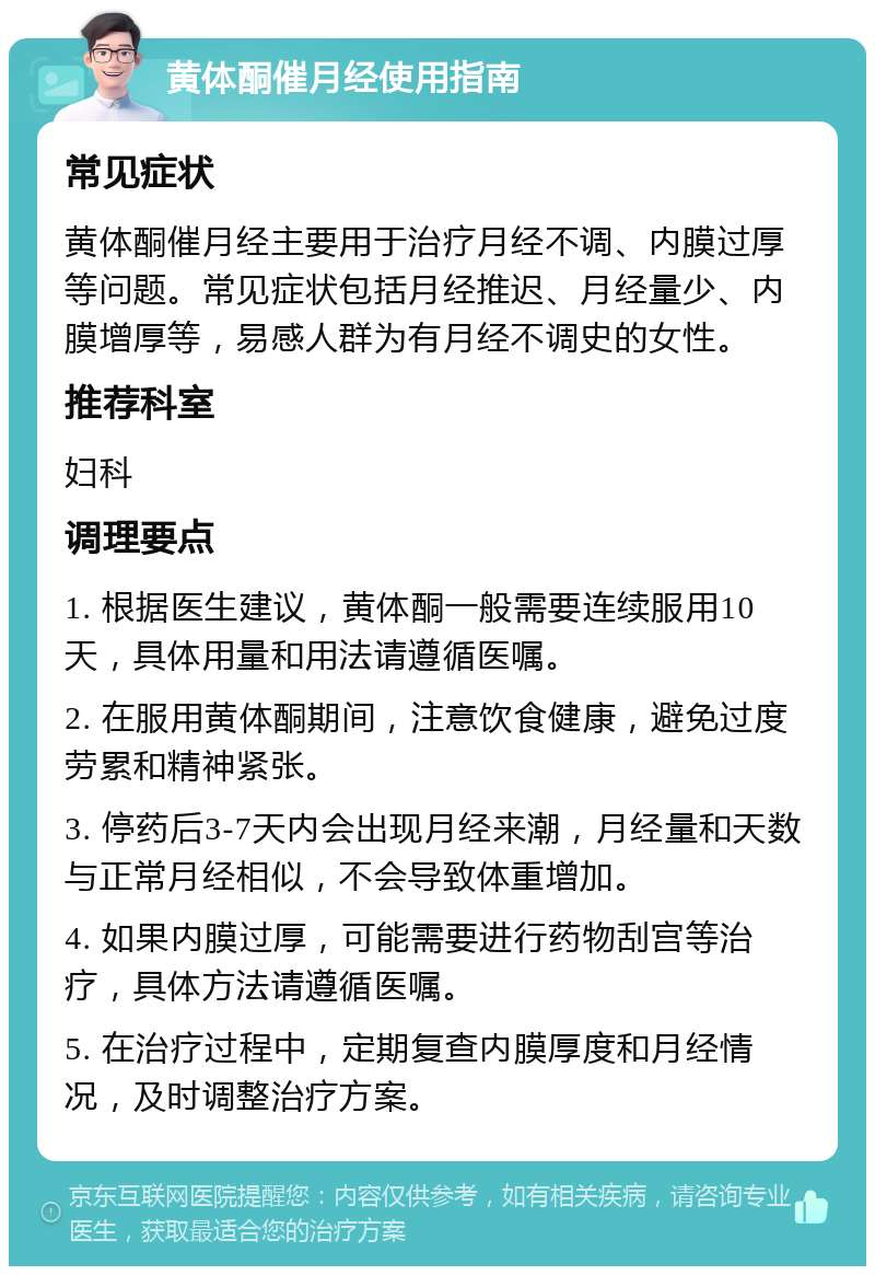 黄体酮催月经使用指南 常见症状 黄体酮催月经主要用于治疗月经不调、内膜过厚等问题。常见症状包括月经推迟、月经量少、内膜增厚等，易感人群为有月经不调史的女性。 推荐科室 妇科 调理要点 1. 根据医生建议，黄体酮一般需要连续服用10天，具体用量和用法请遵循医嘱。 2. 在服用黄体酮期间，注意饮食健康，避免过度劳累和精神紧张。 3. 停药后3-7天内会出现月经来潮，月经量和天数与正常月经相似，不会导致体重增加。 4. 如果内膜过厚，可能需要进行药物刮宫等治疗，具体方法请遵循医嘱。 5. 在治疗过程中，定期复查内膜厚度和月经情况，及时调整治疗方案。