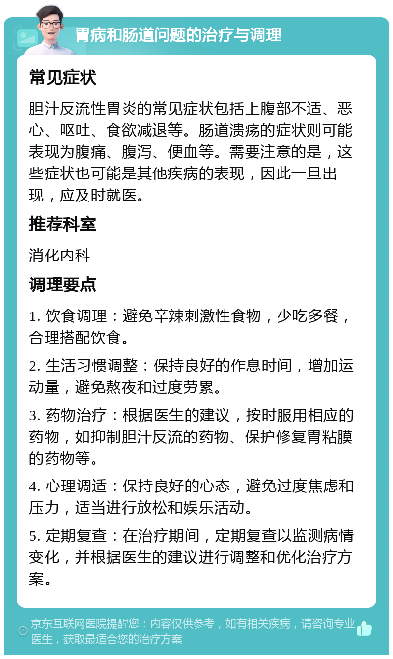 胃病和肠道问题的治疗与调理 常见症状 胆汁反流性胃炎的常见症状包括上腹部不适、恶心、呕吐、食欲减退等。肠道溃疡的症状则可能表现为腹痛、腹泻、便血等。需要注意的是，这些症状也可能是其他疾病的表现，因此一旦出现，应及时就医。 推荐科室 消化内科 调理要点 1. 饮食调理：避免辛辣刺激性食物，少吃多餐，合理搭配饮食。 2. 生活习惯调整：保持良好的作息时间，增加运动量，避免熬夜和过度劳累。 3. 药物治疗：根据医生的建议，按时服用相应的药物，如抑制胆汁反流的药物、保护修复胃粘膜的药物等。 4. 心理调适：保持良好的心态，避免过度焦虑和压力，适当进行放松和娱乐活动。 5. 定期复查：在治疗期间，定期复查以监测病情变化，并根据医生的建议进行调整和优化治疗方案。