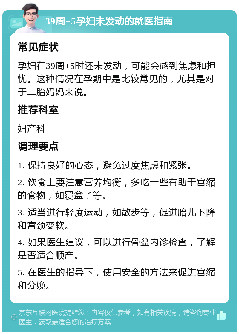 39周+5孕妇未发动的就医指南 常见症状 孕妇在39周+5时还未发动，可能会感到焦虑和担忧。这种情况在孕期中是比较常见的，尤其是对于二胎妈妈来说。 推荐科室 妇产科 调理要点 1. 保持良好的心态，避免过度焦虑和紧张。 2. 饮食上要注意营养均衡，多吃一些有助于宫缩的食物，如覆盆子等。 3. 适当进行轻度运动，如散步等，促进胎儿下降和宫颈变软。 4. 如果医生建议，可以进行骨盆内诊检查，了解是否适合顺产。 5. 在医生的指导下，使用安全的方法来促进宫缩和分娩。