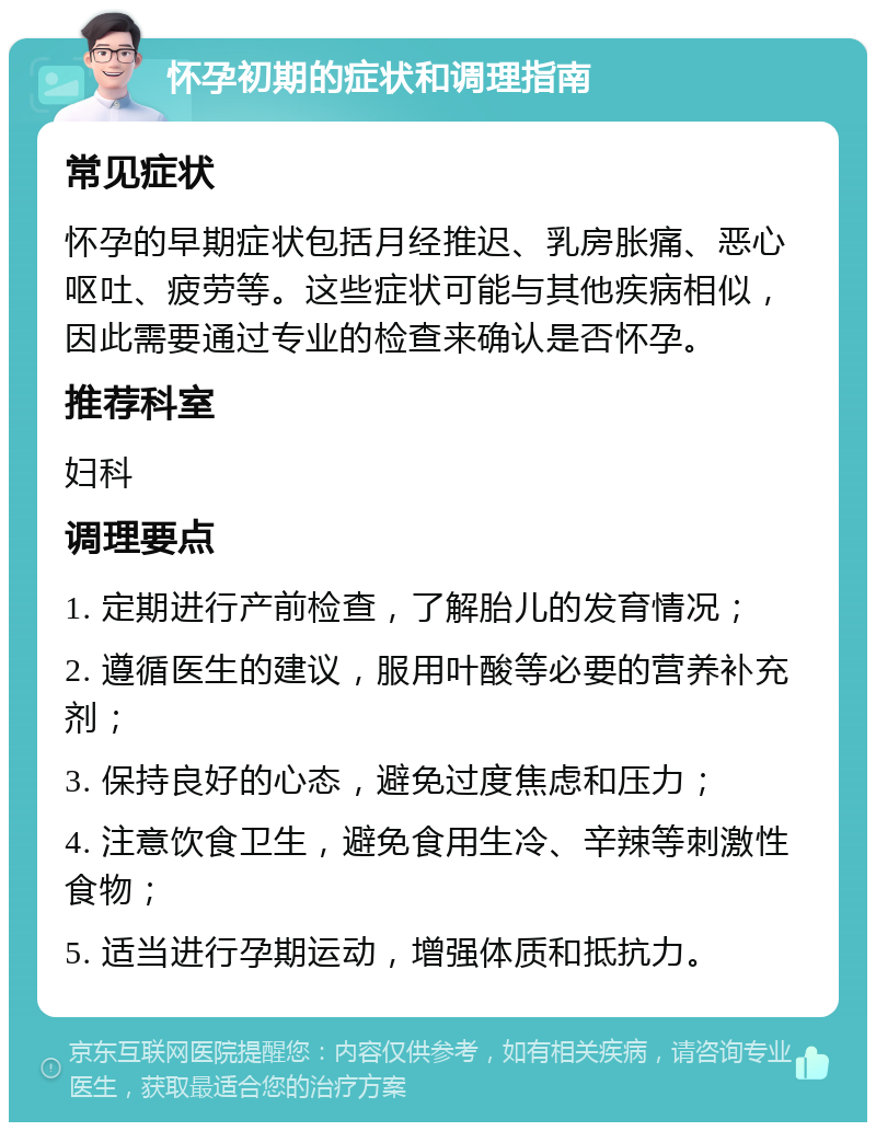 怀孕初期的症状和调理指南 常见症状 怀孕的早期症状包括月经推迟、乳房胀痛、恶心呕吐、疲劳等。这些症状可能与其他疾病相似，因此需要通过专业的检查来确认是否怀孕。 推荐科室 妇科 调理要点 1. 定期进行产前检查，了解胎儿的发育情况； 2. 遵循医生的建议，服用叶酸等必要的营养补充剂； 3. 保持良好的心态，避免过度焦虑和压力； 4. 注意饮食卫生，避免食用生冷、辛辣等刺激性食物； 5. 适当进行孕期运动，增强体质和抵抗力。