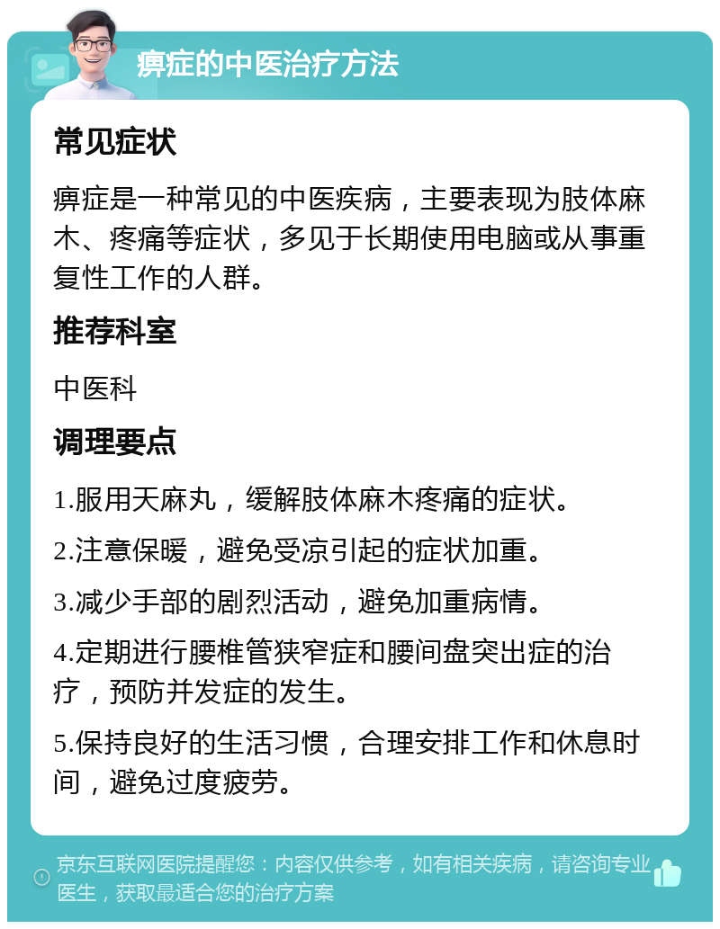 痹症的中医治疗方法 常见症状 痹症是一种常见的中医疾病，主要表现为肢体麻木、疼痛等症状，多见于长期使用电脑或从事重复性工作的人群。 推荐科室 中医科 调理要点 1.服用天麻丸，缓解肢体麻木疼痛的症状。 2.注意保暖，避免受凉引起的症状加重。 3.减少手部的剧烈活动，避免加重病情。 4.定期进行腰椎管狭窄症和腰间盘突出症的治疗，预防并发症的发生。 5.保持良好的生活习惯，合理安排工作和休息时间，避免过度疲劳。