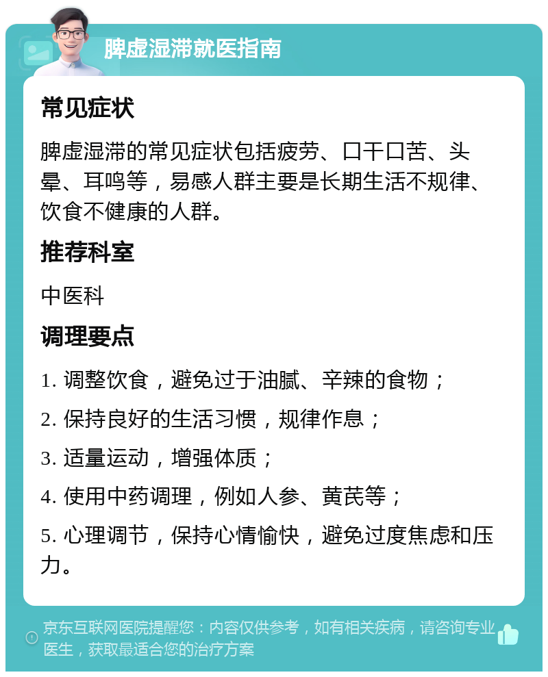 脾虚湿滞就医指南 常见症状 脾虚湿滞的常见症状包括疲劳、口干口苦、头晕、耳鸣等，易感人群主要是长期生活不规律、饮食不健康的人群。 推荐科室 中医科 调理要点 1. 调整饮食，避免过于油腻、辛辣的食物； 2. 保持良好的生活习惯，规律作息； 3. 适量运动，增强体质； 4. 使用中药调理，例如人参、黄芪等； 5. 心理调节，保持心情愉快，避免过度焦虑和压力。