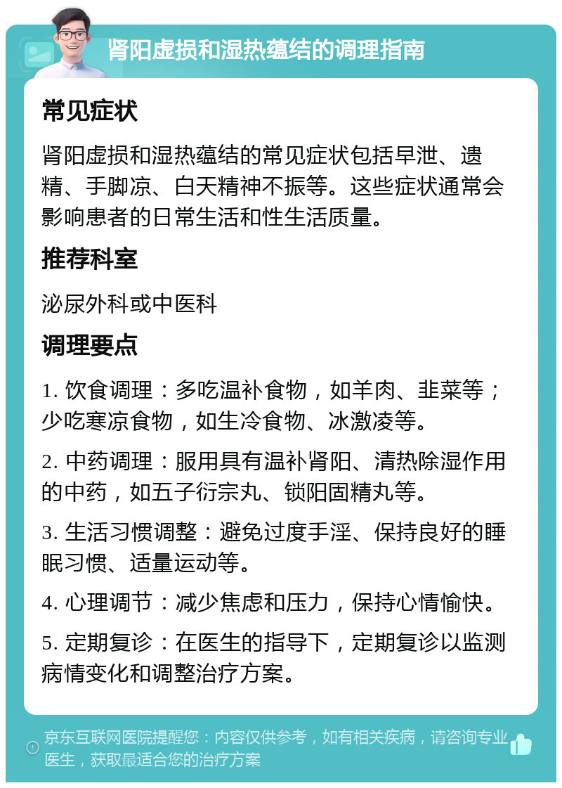 肾阳虚损和湿热蕴结的调理指南 常见症状 肾阳虚损和湿热蕴结的常见症状包括早泄、遗精、手脚凉、白天精神不振等。这些症状通常会影响患者的日常生活和性生活质量。 推荐科室 泌尿外科或中医科 调理要点 1. 饮食调理：多吃温补食物，如羊肉、韭菜等；少吃寒凉食物，如生冷食物、冰激凌等。 2. 中药调理：服用具有温补肾阳、清热除湿作用的中药，如五子衍宗丸、锁阳固精丸等。 3. 生活习惯调整：避免过度手淫、保持良好的睡眠习惯、适量运动等。 4. 心理调节：减少焦虑和压力，保持心情愉快。 5. 定期复诊：在医生的指导下，定期复诊以监测病情变化和调整治疗方案。