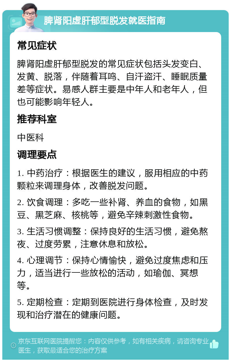 脾肾阳虚肝郁型脱发就医指南 常见症状 脾肾阳虚肝郁型脱发的常见症状包括头发变白、发黄、脱落，伴随着耳鸣、自汗盗汗、睡眠质量差等症状。易感人群主要是中年人和老年人，但也可能影响年轻人。 推荐科室 中医科 调理要点 1. 中药治疗：根据医生的建议，服用相应的中药颗粒来调理身体，改善脱发问题。 2. 饮食调理：多吃一些补肾、养血的食物，如黑豆、黑芝麻、核桃等，避免辛辣刺激性食物。 3. 生活习惯调整：保持良好的生活习惯，避免熬夜、过度劳累，注意休息和放松。 4. 心理调节：保持心情愉快，避免过度焦虑和压力，适当进行一些放松的活动，如瑜伽、冥想等。 5. 定期检查：定期到医院进行身体检查，及时发现和治疗潜在的健康问题。