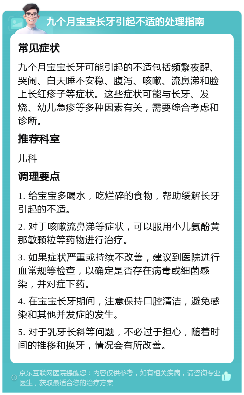 九个月宝宝长牙引起不适的处理指南 常见症状 九个月宝宝长牙可能引起的不适包括频繁夜醒、哭闹、白天睡不安稳、腹泻、咳嗽、流鼻涕和脸上长红疹子等症状。这些症状可能与长牙、发烧、幼儿急疹等多种因素有关，需要综合考虑和诊断。 推荐科室 儿科 调理要点 1. 给宝宝多喝水，吃烂碎的食物，帮助缓解长牙引起的不适。 2. 对于咳嗽流鼻涕等症状，可以服用小儿氨酚黄那敏颗粒等药物进行治疗。 3. 如果症状严重或持续不改善，建议到医院进行血常规等检查，以确定是否存在病毒或细菌感染，并对症下药。 4. 在宝宝长牙期间，注意保持口腔清洁，避免感染和其他并发症的发生。 5. 对于乳牙长斜等问题，不必过于担心，随着时间的推移和换牙，情况会有所改善。