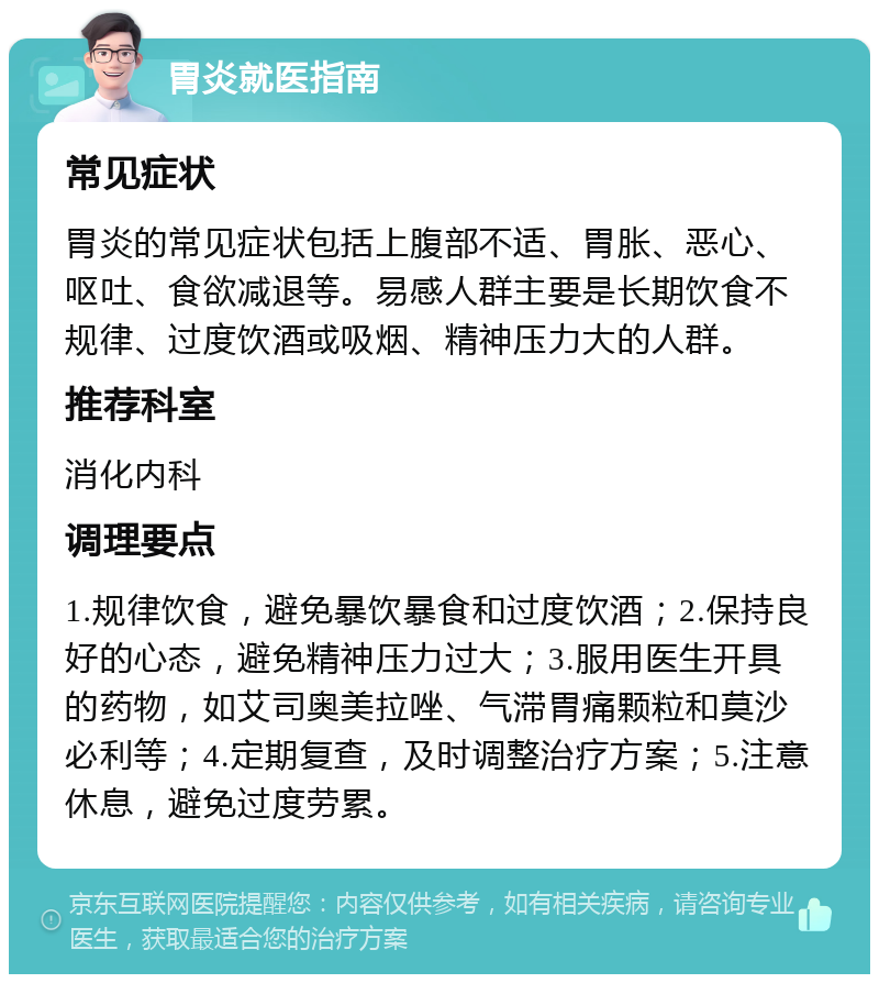 胃炎就医指南 常见症状 胃炎的常见症状包括上腹部不适、胃胀、恶心、呕吐、食欲减退等。易感人群主要是长期饮食不规律、过度饮酒或吸烟、精神压力大的人群。 推荐科室 消化内科 调理要点 1.规律饮食，避免暴饮暴食和过度饮酒；2.保持良好的心态，避免精神压力过大；3.服用医生开具的药物，如艾司奥美拉唑、气滞胃痛颗粒和莫沙必利等；4.定期复查，及时调整治疗方案；5.注意休息，避免过度劳累。