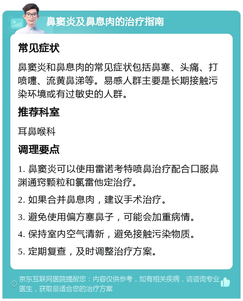 鼻窦炎及鼻息肉的治疗指南 常见症状 鼻窦炎和鼻息肉的常见症状包括鼻塞、头痛、打喷嚏、流黄鼻涕等。易感人群主要是长期接触污染环境或有过敏史的人群。 推荐科室 耳鼻喉科 调理要点 1. 鼻窦炎可以使用雷诺考特喷鼻治疗配合口服鼻渊通窍颗粒和氯雷他定治疗。 2. 如果合并鼻息肉，建议手术治疗。 3. 避免使用偏方塞鼻子，可能会加重病情。 4. 保持室内空气清新，避免接触污染物质。 5. 定期复查，及时调整治疗方案。