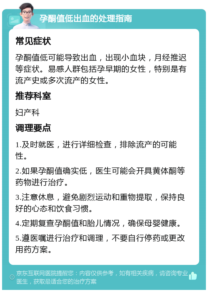 孕酮值低出血的处理指南 常见症状 孕酮值低可能导致出血，出现小血块，月经推迟等症状。易感人群包括孕早期的女性，特别是有流产史或多次流产的女性。 推荐科室 妇产科 调理要点 1.及时就医，进行详细检查，排除流产的可能性。 2.如果孕酮值确实低，医生可能会开具黄体酮等药物进行治疗。 3.注意休息，避免剧烈运动和重物提取，保持良好的心态和饮食习惯。 4.定期复查孕酮值和胎儿情况，确保母婴健康。 5.遵医嘱进行治疗和调理，不要自行停药或更改用药方案。