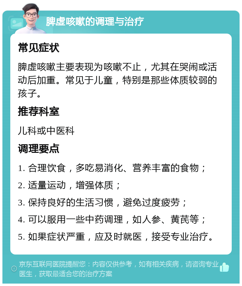 脾虚咳嗽的调理与治疗 常见症状 脾虚咳嗽主要表现为咳嗽不止，尤其在哭闹或活动后加重。常见于儿童，特别是那些体质较弱的孩子。 推荐科室 儿科或中医科 调理要点 1. 合理饮食，多吃易消化、营养丰富的食物； 2. 适量运动，增强体质； 3. 保持良好的生活习惯，避免过度疲劳； 4. 可以服用一些中药调理，如人参、黄芪等； 5. 如果症状严重，应及时就医，接受专业治疗。