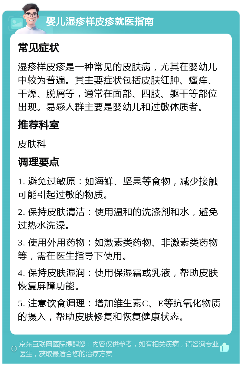 婴儿湿疹样皮疹就医指南 常见症状 湿疹样皮疹是一种常见的皮肤病，尤其在婴幼儿中较为普遍。其主要症状包括皮肤红肿、瘙痒、干燥、脱屑等，通常在面部、四肢、躯干等部位出现。易感人群主要是婴幼儿和过敏体质者。 推荐科室 皮肤科 调理要点 1. 避免过敏原：如海鲜、坚果等食物，减少接触可能引起过敏的物质。 2. 保持皮肤清洁：使用温和的洗涤剂和水，避免过热水洗澡。 3. 使用外用药物：如激素类药物、非激素类药物等，需在医生指导下使用。 4. 保持皮肤湿润：使用保湿霜或乳液，帮助皮肤恢复屏障功能。 5. 注意饮食调理：增加维生素C、E等抗氧化物质的摄入，帮助皮肤修复和恢复健康状态。