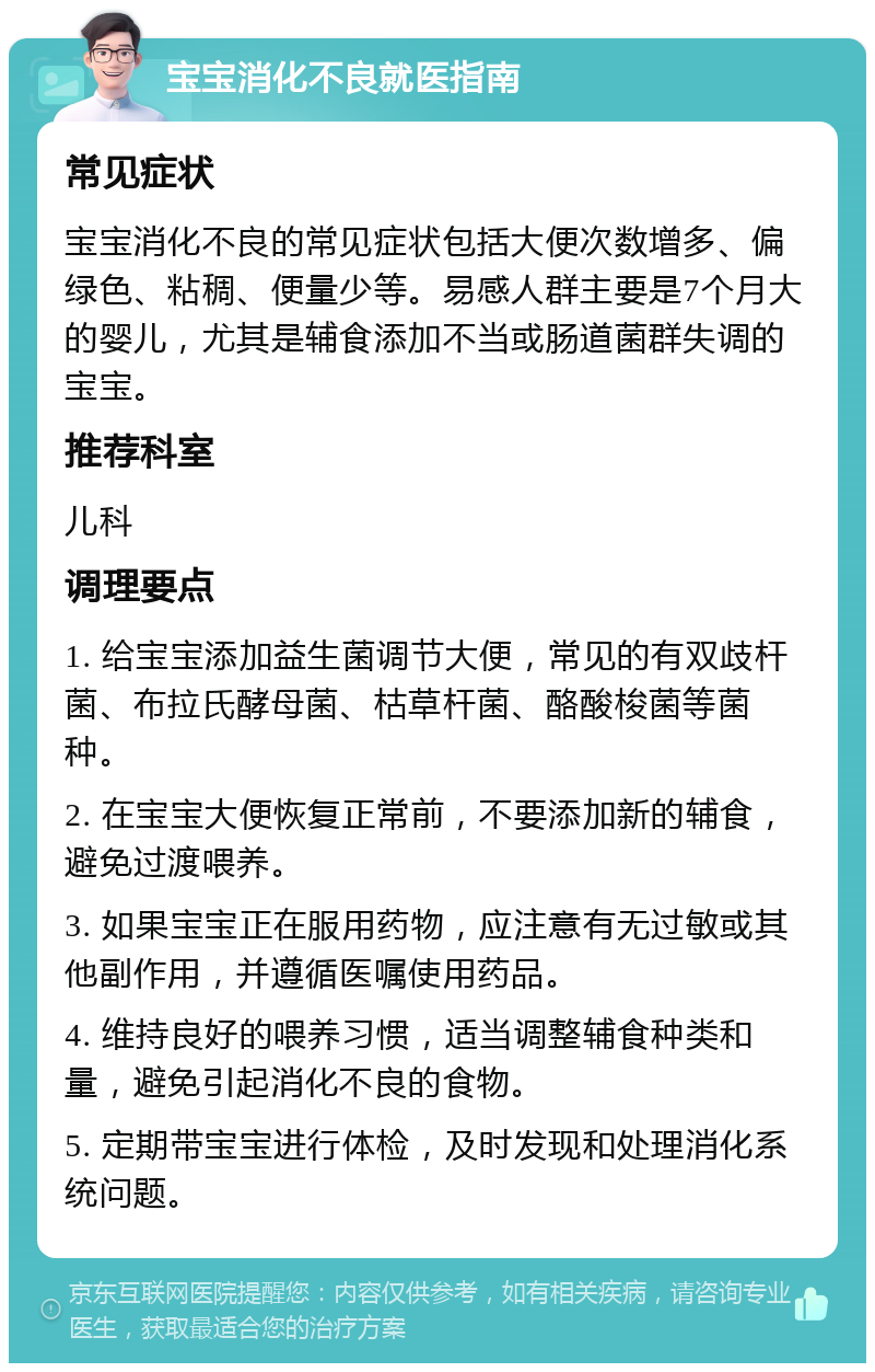 宝宝消化不良就医指南 常见症状 宝宝消化不良的常见症状包括大便次数增多、偏绿色、粘稠、便量少等。易感人群主要是7个月大的婴儿，尤其是辅食添加不当或肠道菌群失调的宝宝。 推荐科室 儿科 调理要点 1. 给宝宝添加益生菌调节大便，常见的有双歧杆菌、布拉氏酵母菌、枯草杆菌、酪酸梭菌等菌种。 2. 在宝宝大便恢复正常前，不要添加新的辅食，避免过渡喂养。 3. 如果宝宝正在服用药物，应注意有无过敏或其他副作用，并遵循医嘱使用药品。 4. 维持良好的喂养习惯，适当调整辅食种类和量，避免引起消化不良的食物。 5. 定期带宝宝进行体检，及时发现和处理消化系统问题。