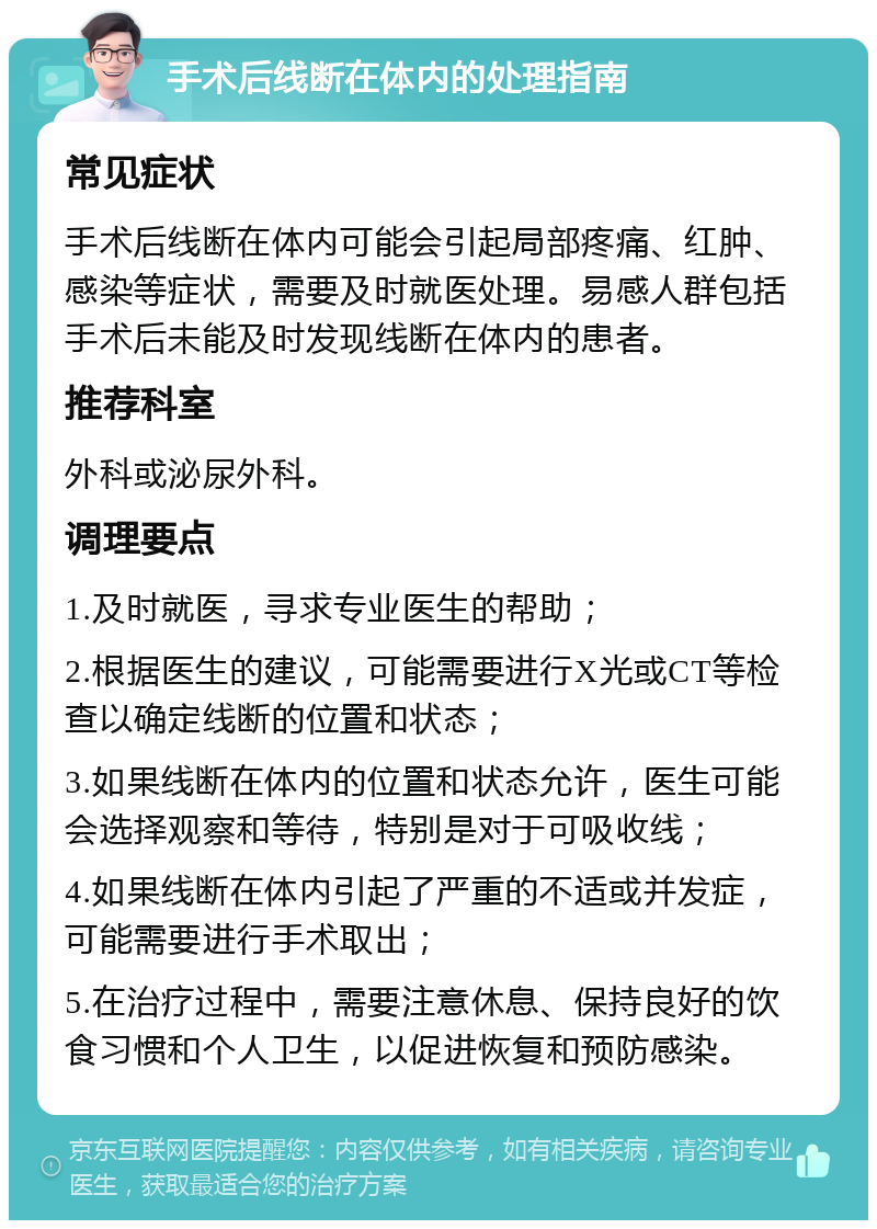 手术后线断在体内的处理指南 常见症状 手术后线断在体内可能会引起局部疼痛、红肿、感染等症状，需要及时就医处理。易感人群包括手术后未能及时发现线断在体内的患者。 推荐科室 外科或泌尿外科。 调理要点 1.及时就医，寻求专业医生的帮助； 2.根据医生的建议，可能需要进行X光或CT等检查以确定线断的位置和状态； 3.如果线断在体内的位置和状态允许，医生可能会选择观察和等待，特别是对于可吸收线； 4.如果线断在体内引起了严重的不适或并发症，可能需要进行手术取出； 5.在治疗过程中，需要注意休息、保持良好的饮食习惯和个人卫生，以促进恢复和预防感染。