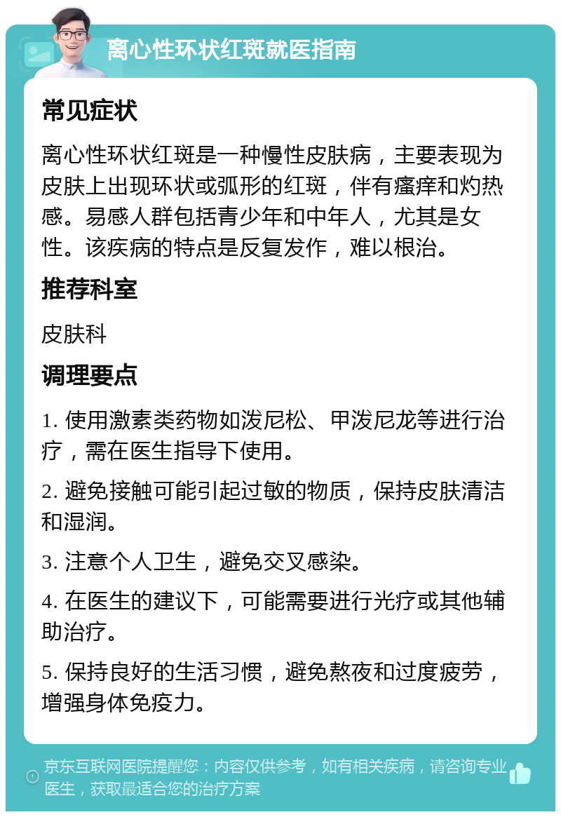 离心性环状红斑就医指南 常见症状 离心性环状红斑是一种慢性皮肤病，主要表现为皮肤上出现环状或弧形的红斑，伴有瘙痒和灼热感。易感人群包括青少年和中年人，尤其是女性。该疾病的特点是反复发作，难以根治。 推荐科室 皮肤科 调理要点 1. 使用激素类药物如泼尼松、甲泼尼龙等进行治疗，需在医生指导下使用。 2. 避免接触可能引起过敏的物质，保持皮肤清洁和湿润。 3. 注意个人卫生，避免交叉感染。 4. 在医生的建议下，可能需要进行光疗或其他辅助治疗。 5. 保持良好的生活习惯，避免熬夜和过度疲劳，增强身体免疫力。