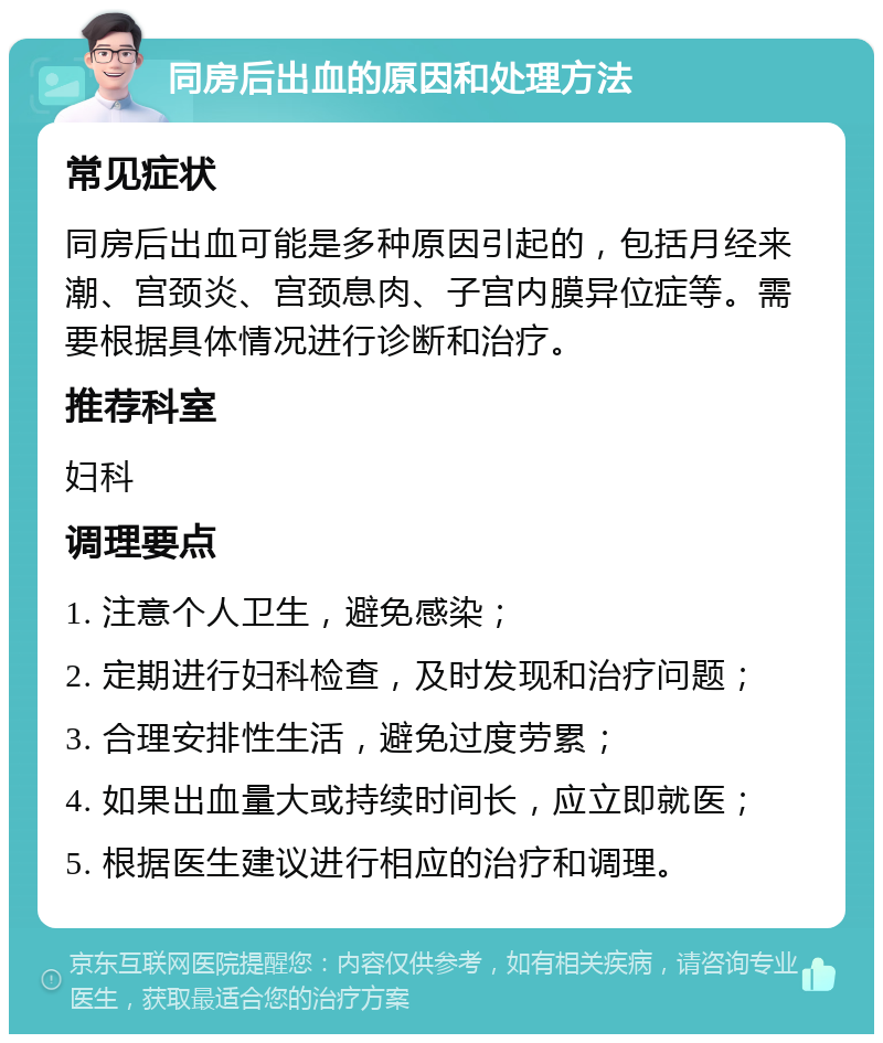 同房后出血的原因和处理方法 常见症状 同房后出血可能是多种原因引起的，包括月经来潮、宫颈炎、宫颈息肉、子宫内膜异位症等。需要根据具体情况进行诊断和治疗。 推荐科室 妇科 调理要点 1. 注意个人卫生，避免感染； 2. 定期进行妇科检查，及时发现和治疗问题； 3. 合理安排性生活，避免过度劳累； 4. 如果出血量大或持续时间长，应立即就医； 5. 根据医生建议进行相应的治疗和调理。