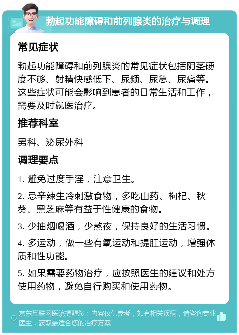 勃起功能障碍和前列腺炎的治疗与调理 常见症状 勃起功能障碍和前列腺炎的常见症状包括阴茎硬度不够、射精快感低下、尿频、尿急、尿痛等。这些症状可能会影响到患者的日常生活和工作，需要及时就医治疗。 推荐科室 男科、泌尿外科 调理要点 1. 避免过度手淫，注意卫生。 2. 忌辛辣生冷刺激食物，多吃山药、枸杞、秋葵、黑芝麻等有益于性健康的食物。 3. 少抽烟喝酒，少熬夜，保持良好的生活习惯。 4. 多运动，做一些有氧运动和提肛运动，增强体质和性功能。 5. 如果需要药物治疗，应按照医生的建议和处方使用药物，避免自行购买和使用药物。