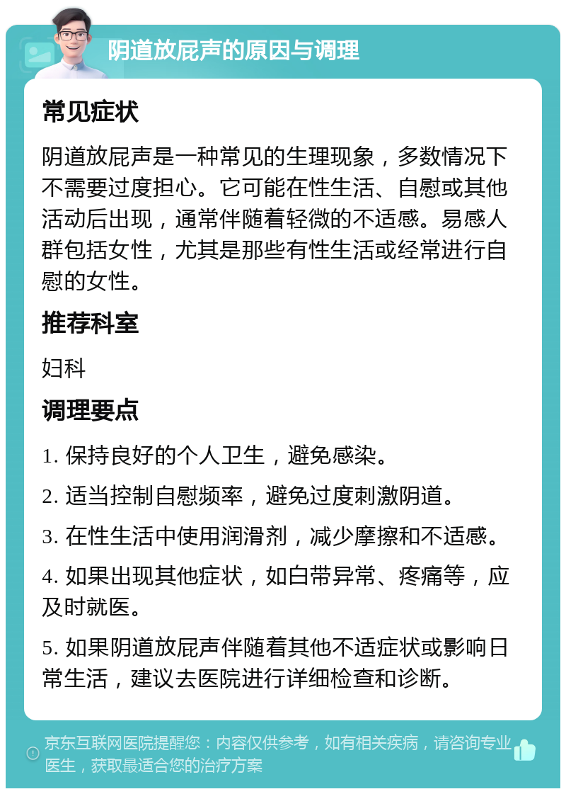 阴道放屁声的原因与调理 常见症状 阴道放屁声是一种常见的生理现象，多数情况下不需要过度担心。它可能在性生活、自慰或其他活动后出现，通常伴随着轻微的不适感。易感人群包括女性，尤其是那些有性生活或经常进行自慰的女性。 推荐科室 妇科 调理要点 1. 保持良好的个人卫生，避免感染。 2. 适当控制自慰频率，避免过度刺激阴道。 3. 在性生活中使用润滑剂，减少摩擦和不适感。 4. 如果出现其他症状，如白带异常、疼痛等，应及时就医。 5. 如果阴道放屁声伴随着其他不适症状或影响日常生活，建议去医院进行详细检查和诊断。