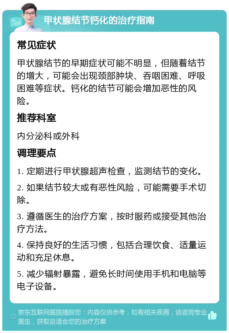 甲状腺结节钙化的治疗指南 常见症状 甲状腺结节的早期症状可能不明显，但随着结节的增大，可能会出现颈部肿块、吞咽困难、呼吸困难等症状。钙化的结节可能会增加恶性的风险。 推荐科室 内分泌科或外科 调理要点 1. 定期进行甲状腺超声检查，监测结节的变化。 2. 如果结节较大或有恶性风险，可能需要手术切除。 3. 遵循医生的治疗方案，按时服药或接受其他治疗方法。 4. 保持良好的生活习惯，包括合理饮食、适量运动和充足休息。 5. 减少辐射暴露，避免长时间使用手机和电脑等电子设备。