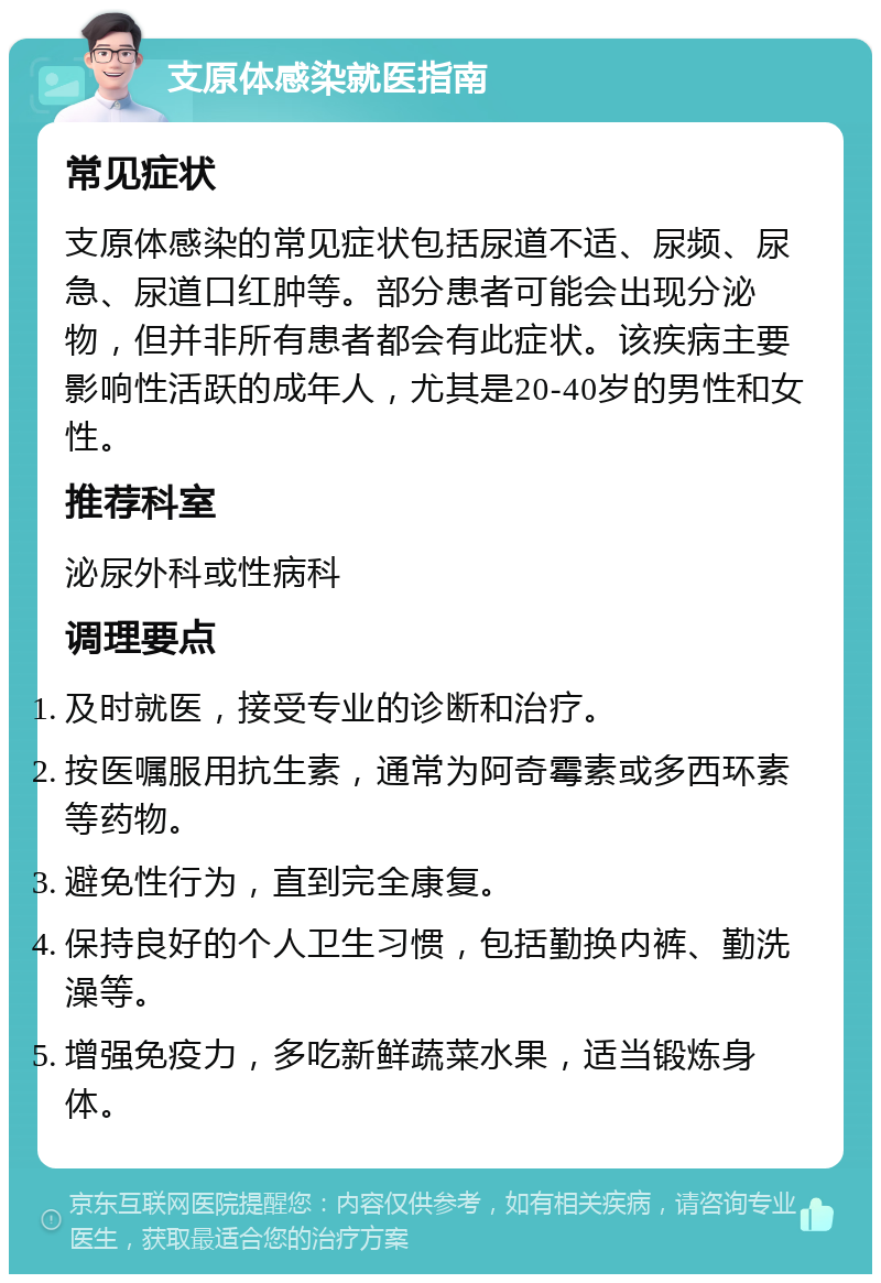 支原体感染就医指南 常见症状 支原体感染的常见症状包括尿道不适、尿频、尿急、尿道口红肿等。部分患者可能会出现分泌物，但并非所有患者都会有此症状。该疾病主要影响性活跃的成年人，尤其是20-40岁的男性和女性。 推荐科室 泌尿外科或性病科 调理要点 及时就医，接受专业的诊断和治疗。 按医嘱服用抗生素，通常为阿奇霉素或多西环素等药物。 避免性行为，直到完全康复。 保持良好的个人卫生习惯，包括勤换内裤、勤洗澡等。 增强免疫力，多吃新鲜蔬菜水果，适当锻炼身体。