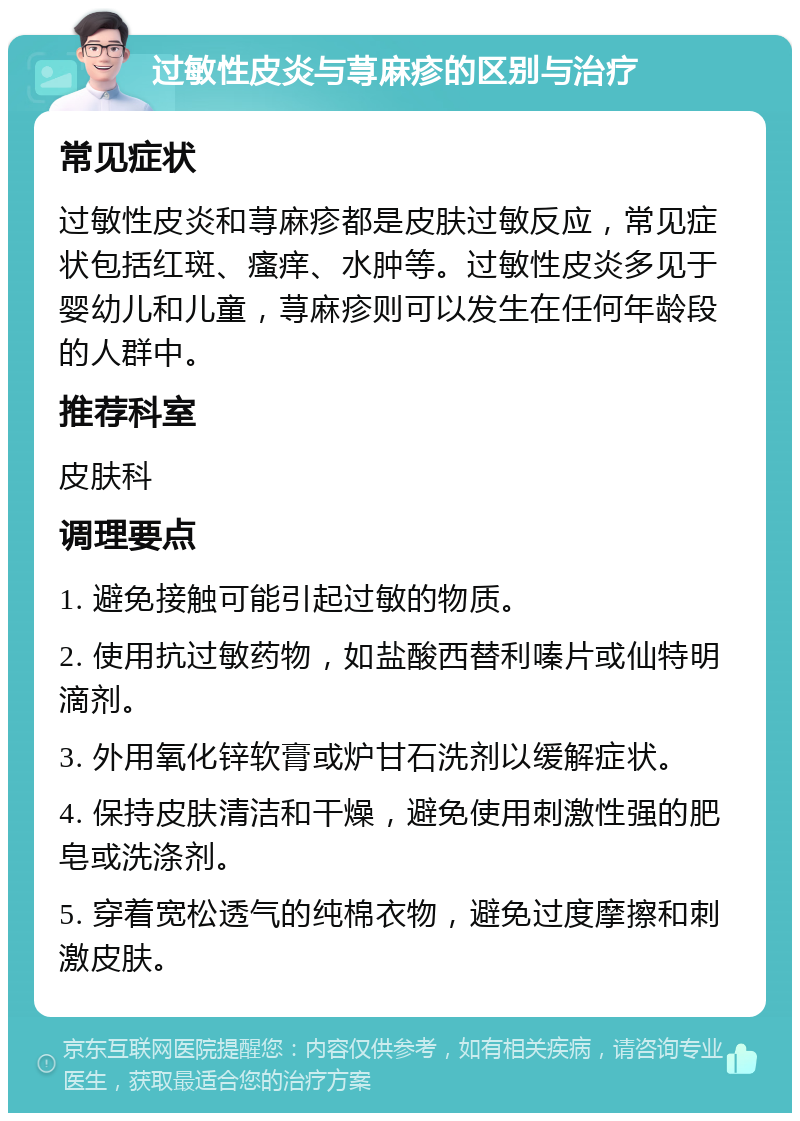 过敏性皮炎与荨麻疹的区别与治疗 常见症状 过敏性皮炎和荨麻疹都是皮肤过敏反应，常见症状包括红斑、瘙痒、水肿等。过敏性皮炎多见于婴幼儿和儿童，荨麻疹则可以发生在任何年龄段的人群中。 推荐科室 皮肤科 调理要点 1. 避免接触可能引起过敏的物质。 2. 使用抗过敏药物，如盐酸西替利嗪片或仙特明滴剂。 3. 外用氧化锌软膏或炉甘石洗剂以缓解症状。 4. 保持皮肤清洁和干燥，避免使用刺激性强的肥皂或洗涤剂。 5. 穿着宽松透气的纯棉衣物，避免过度摩擦和刺激皮肤。