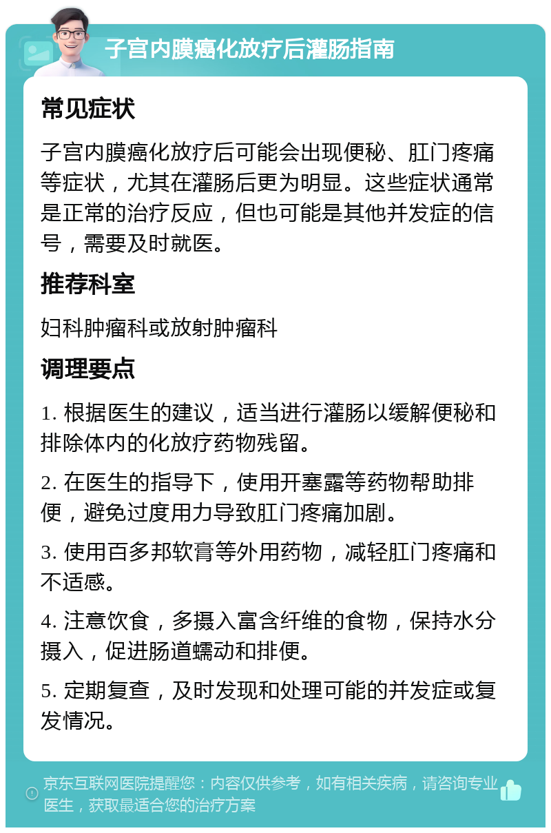 子宫内膜癌化放疗后灌肠指南 常见症状 子宫内膜癌化放疗后可能会出现便秘、肛门疼痛等症状，尤其在灌肠后更为明显。这些症状通常是正常的治疗反应，但也可能是其他并发症的信号，需要及时就医。 推荐科室 妇科肿瘤科或放射肿瘤科 调理要点 1. 根据医生的建议，适当进行灌肠以缓解便秘和排除体内的化放疗药物残留。 2. 在医生的指导下，使用开塞露等药物帮助排便，避免过度用力导致肛门疼痛加剧。 3. 使用百多邦软膏等外用药物，减轻肛门疼痛和不适感。 4. 注意饮食，多摄入富含纤维的食物，保持水分摄入，促进肠道蠕动和排便。 5. 定期复查，及时发现和处理可能的并发症或复发情况。