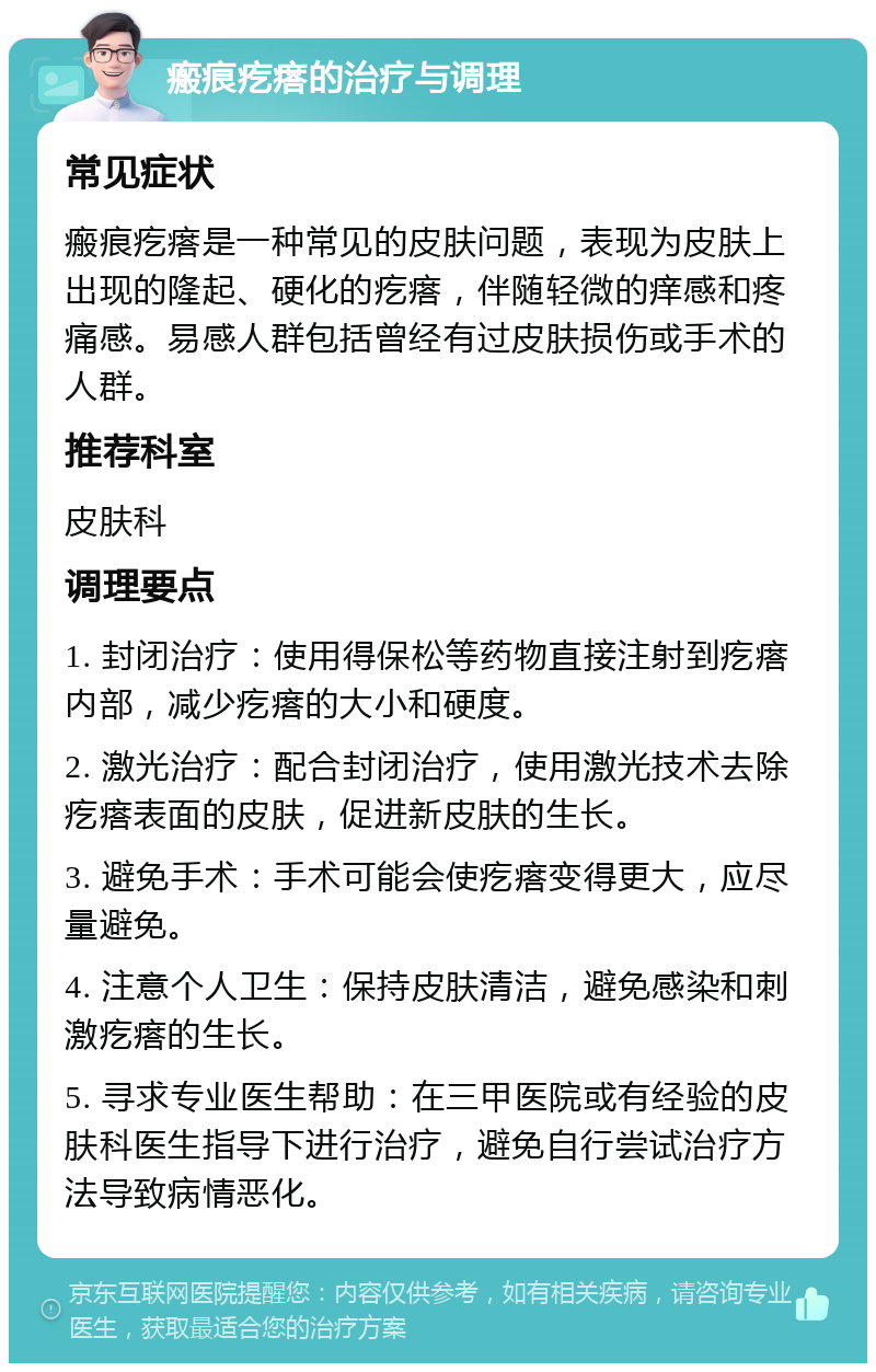 瘢痕疙瘩的治疗与调理 常见症状 瘢痕疙瘩是一种常见的皮肤问题，表现为皮肤上出现的隆起、硬化的疙瘩，伴随轻微的痒感和疼痛感。易感人群包括曾经有过皮肤损伤或手术的人群。 推荐科室 皮肤科 调理要点 1. 封闭治疗：使用得保松等药物直接注射到疙瘩内部，减少疙瘩的大小和硬度。 2. 激光治疗：配合封闭治疗，使用激光技术去除疙瘩表面的皮肤，促进新皮肤的生长。 3. 避免手术：手术可能会使疙瘩变得更大，应尽量避免。 4. 注意个人卫生：保持皮肤清洁，避免感染和刺激疙瘩的生长。 5. 寻求专业医生帮助：在三甲医院或有经验的皮肤科医生指导下进行治疗，避免自行尝试治疗方法导致病情恶化。