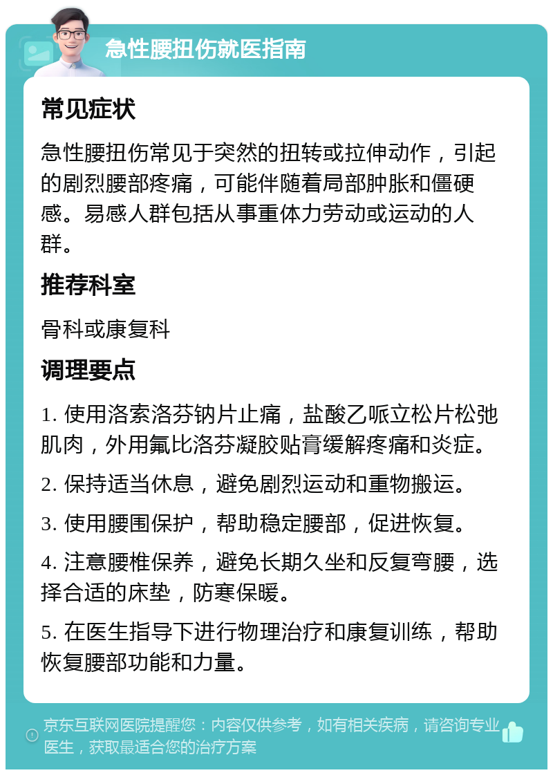 急性腰扭伤就医指南 常见症状 急性腰扭伤常见于突然的扭转或拉伸动作，引起的剧烈腰部疼痛，可能伴随着局部肿胀和僵硬感。易感人群包括从事重体力劳动或运动的人群。 推荐科室 骨科或康复科 调理要点 1. 使用洛索洛芬钠片止痛，盐酸乙哌立松片松弛肌肉，外用氟比洛芬凝胶贴膏缓解疼痛和炎症。 2. 保持适当休息，避免剧烈运动和重物搬运。 3. 使用腰围保护，帮助稳定腰部，促进恢复。 4. 注意腰椎保养，避免长期久坐和反复弯腰，选择合适的床垫，防寒保暖。 5. 在医生指导下进行物理治疗和康复训练，帮助恢复腰部功能和力量。