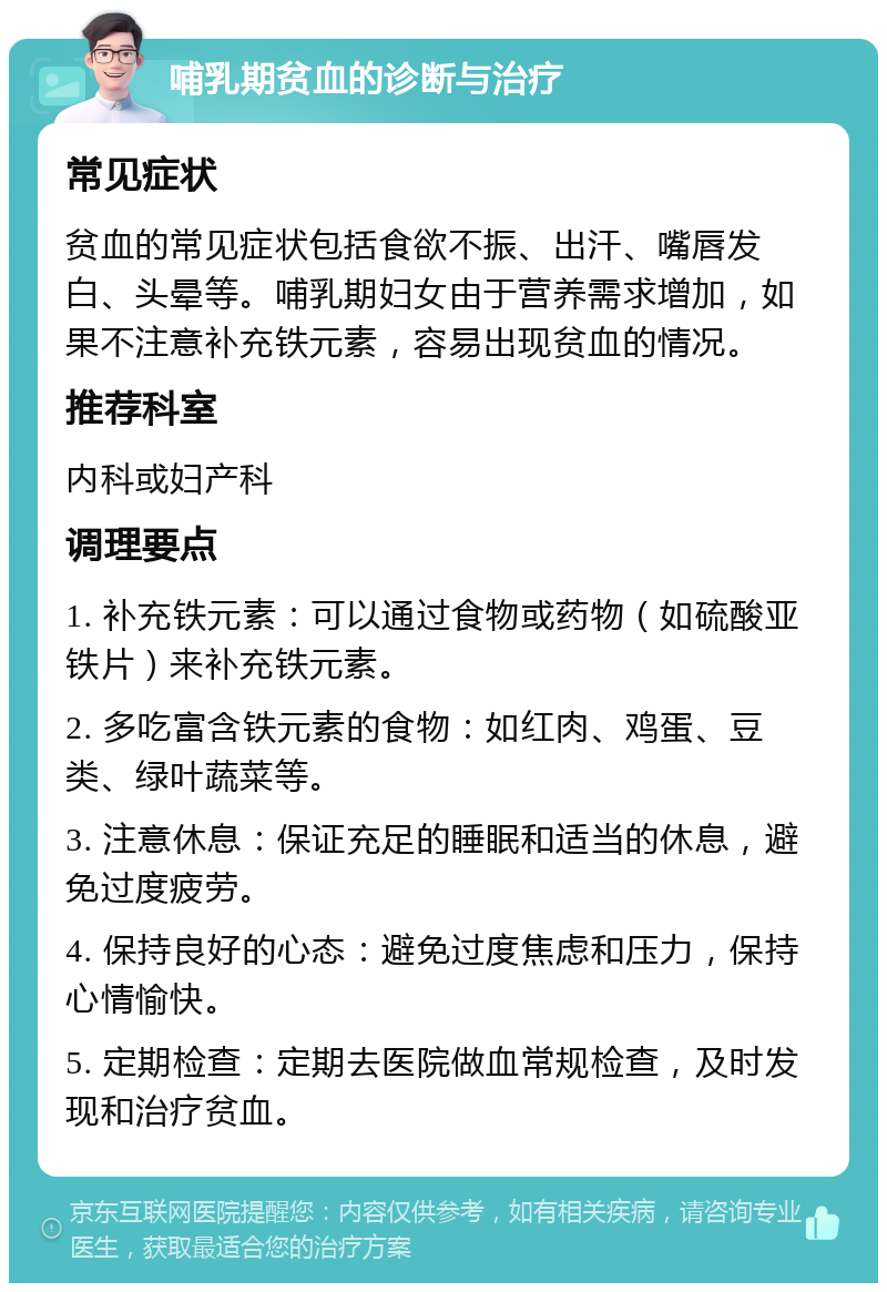 哺乳期贫血的诊断与治疗 常见症状 贫血的常见症状包括食欲不振、出汗、嘴唇发白、头晕等。哺乳期妇女由于营养需求增加，如果不注意补充铁元素，容易出现贫血的情况。 推荐科室 内科或妇产科 调理要点 1. 补充铁元素：可以通过食物或药物（如硫酸亚铁片）来补充铁元素。 2. 多吃富含铁元素的食物：如红肉、鸡蛋、豆类、绿叶蔬菜等。 3. 注意休息：保证充足的睡眠和适当的休息，避免过度疲劳。 4. 保持良好的心态：避免过度焦虑和压力，保持心情愉快。 5. 定期检查：定期去医院做血常规检查，及时发现和治疗贫血。