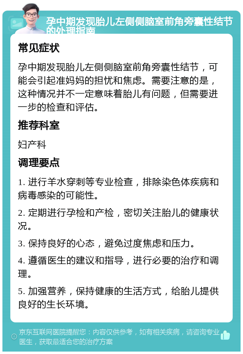 孕中期发现胎儿左侧侧脑室前角旁囊性结节的处理指南 常见症状 孕中期发现胎儿左侧侧脑室前角旁囊性结节，可能会引起准妈妈的担忧和焦虑。需要注意的是，这种情况并不一定意味着胎儿有问题，但需要进一步的检查和评估。 推荐科室 妇产科 调理要点 1. 进行羊水穿刺等专业检查，排除染色体疾病和病毒感染的可能性。 2. 定期进行孕检和产检，密切关注胎儿的健康状况。 3. 保持良好的心态，避免过度焦虑和压力。 4. 遵循医生的建议和指导，进行必要的治疗和调理。 5. 加强营养，保持健康的生活方式，给胎儿提供良好的生长环境。