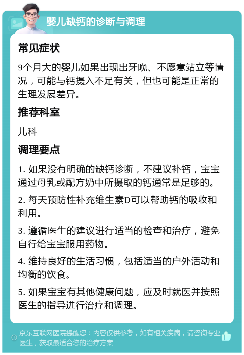 婴儿缺钙的诊断与调理 常见症状 9个月大的婴儿如果出现出牙晚、不愿意站立等情况，可能与钙摄入不足有关，但也可能是正常的生理发展差异。 推荐科室 儿科 调理要点 1. 如果没有明确的缺钙诊断，不建议补钙，宝宝通过母乳或配方奶中所摄取的钙通常是足够的。 2. 每天预防性补充维生素D可以帮助钙的吸收和利用。 3. 遵循医生的建议进行适当的检查和治疗，避免自行给宝宝服用药物。 4. 维持良好的生活习惯，包括适当的户外活动和均衡的饮食。 5. 如果宝宝有其他健康问题，应及时就医并按照医生的指导进行治疗和调理。