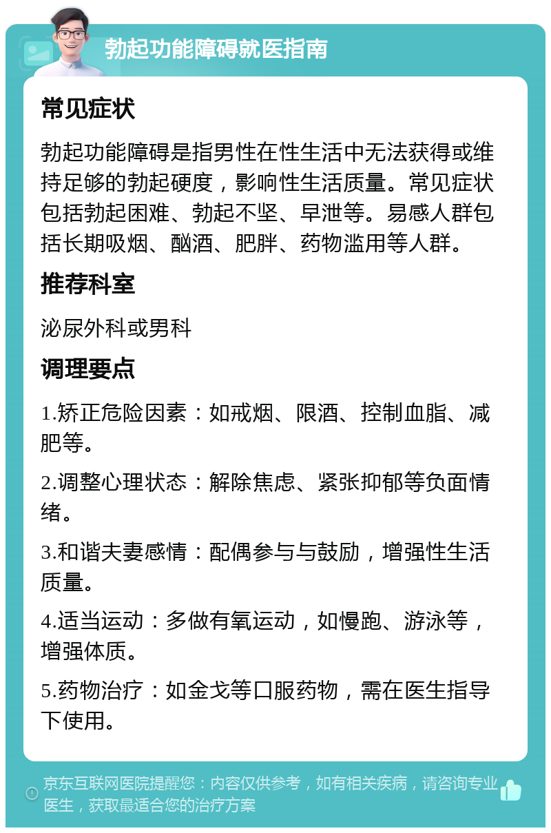 勃起功能障碍就医指南 常见症状 勃起功能障碍是指男性在性生活中无法获得或维持足够的勃起硬度，影响性生活质量。常见症状包括勃起困难、勃起不坚、早泄等。易感人群包括长期吸烟、酗酒、肥胖、药物滥用等人群。 推荐科室 泌尿外科或男科 调理要点 1.矫正危险因素：如戒烟、限酒、控制血脂、减肥等。 2.调整心理状态：解除焦虑、紧张抑郁等负面情绪。 3.和谐夫妻感情：配偶参与与鼓励，增强性生活质量。 4.适当运动：多做有氧运动，如慢跑、游泳等，增强体质。 5.药物治疗：如金戈等口服药物，需在医生指导下使用。