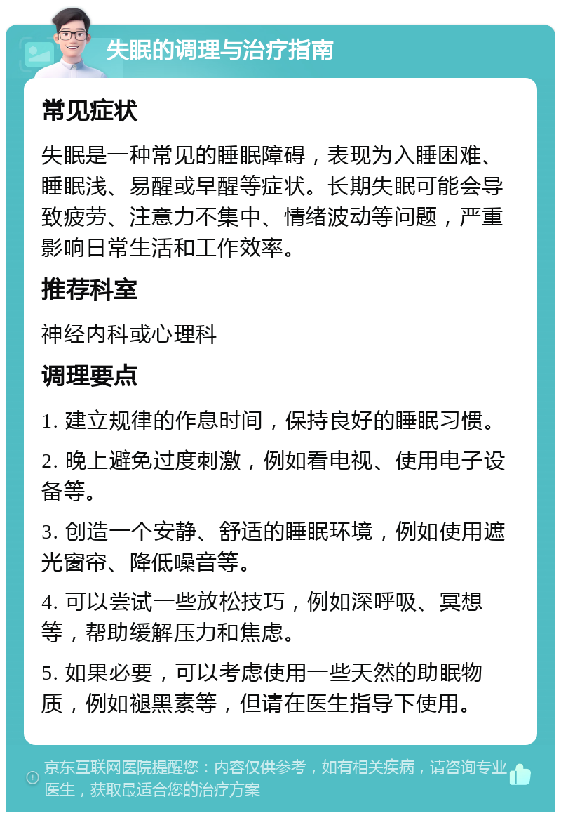 失眠的调理与治疗指南 常见症状 失眠是一种常见的睡眠障碍，表现为入睡困难、睡眠浅、易醒或早醒等症状。长期失眠可能会导致疲劳、注意力不集中、情绪波动等问题，严重影响日常生活和工作效率。 推荐科室 神经内科或心理科 调理要点 1. 建立规律的作息时间，保持良好的睡眠习惯。 2. 晚上避免过度刺激，例如看电视、使用电子设备等。 3. 创造一个安静、舒适的睡眠环境，例如使用遮光窗帘、降低噪音等。 4. 可以尝试一些放松技巧，例如深呼吸、冥想等，帮助缓解压力和焦虑。 5. 如果必要，可以考虑使用一些天然的助眠物质，例如褪黑素等，但请在医生指导下使用。