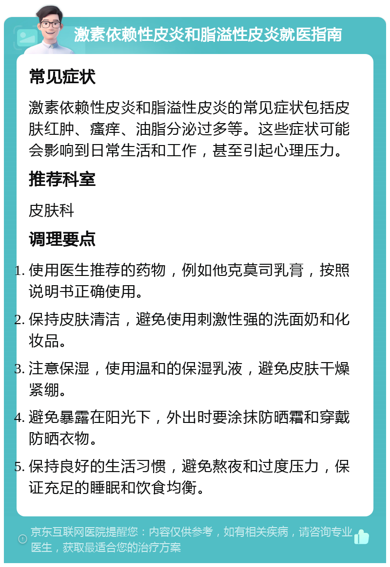 激素依赖性皮炎和脂溢性皮炎就医指南 常见症状 激素依赖性皮炎和脂溢性皮炎的常见症状包括皮肤红肿、瘙痒、油脂分泌过多等。这些症状可能会影响到日常生活和工作，甚至引起心理压力。 推荐科室 皮肤科 调理要点 使用医生推荐的药物，例如他克莫司乳膏，按照说明书正确使用。 保持皮肤清洁，避免使用刺激性强的洗面奶和化妆品。 注意保湿，使用温和的保湿乳液，避免皮肤干燥紧绷。 避免暴露在阳光下，外出时要涂抹防晒霜和穿戴防晒衣物。 保持良好的生活习惯，避免熬夜和过度压力，保证充足的睡眠和饮食均衡。