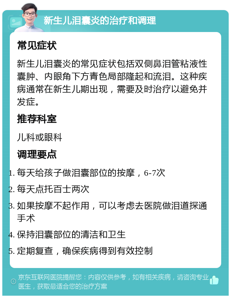 新生儿泪囊炎的治疗和调理 常见症状 新生儿泪囊炎的常见症状包括双侧鼻泪管粘液性囊肿、内眼角下方青色局部隆起和流泪。这种疾病通常在新生儿期出现，需要及时治疗以避免并发症。 推荐科室 儿科或眼科 调理要点 每天给孩子做泪囊部位的按摩，6-7次 每天点托百士两次 如果按摩不起作用，可以考虑去医院做泪道探通手术 保持泪囊部位的清洁和卫生 定期复查，确保疾病得到有效控制