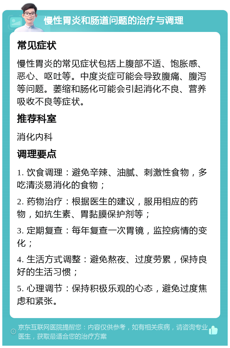 慢性胃炎和肠道问题的治疗与调理 常见症状 慢性胃炎的常见症状包括上腹部不适、饱胀感、恶心、呕吐等。中度炎症可能会导致腹痛、腹泻等问题。萎缩和肠化可能会引起消化不良、营养吸收不良等症状。 推荐科室 消化内科 调理要点 1. 饮食调理：避免辛辣、油腻、刺激性食物，多吃清淡易消化的食物； 2. 药物治疗：根据医生的建议，服用相应的药物，如抗生素、胃黏膜保护剂等； 3. 定期复查：每年复查一次胃镜，监控病情的变化； 4. 生活方式调整：避免熬夜、过度劳累，保持良好的生活习惯； 5. 心理调节：保持积极乐观的心态，避免过度焦虑和紧张。