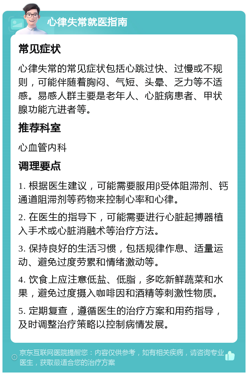 心律失常就医指南 常见症状 心律失常的常见症状包括心跳过快、过慢或不规则，可能伴随着胸闷、气短、头晕、乏力等不适感。易感人群主要是老年人、心脏病患者、甲状腺功能亢进者等。 推荐科室 心血管内科 调理要点 1. 根据医生建议，可能需要服用β受体阻滞剂、钙通道阻滞剂等药物来控制心率和心律。 2. 在医生的指导下，可能需要进行心脏起搏器植入手术或心脏消融术等治疗方法。 3. 保持良好的生活习惯，包括规律作息、适量运动、避免过度劳累和情绪激动等。 4. 饮食上应注意低盐、低脂，多吃新鲜蔬菜和水果，避免过度摄入咖啡因和酒精等刺激性物质。 5. 定期复查，遵循医生的治疗方案和用药指导，及时调整治疗策略以控制病情发展。