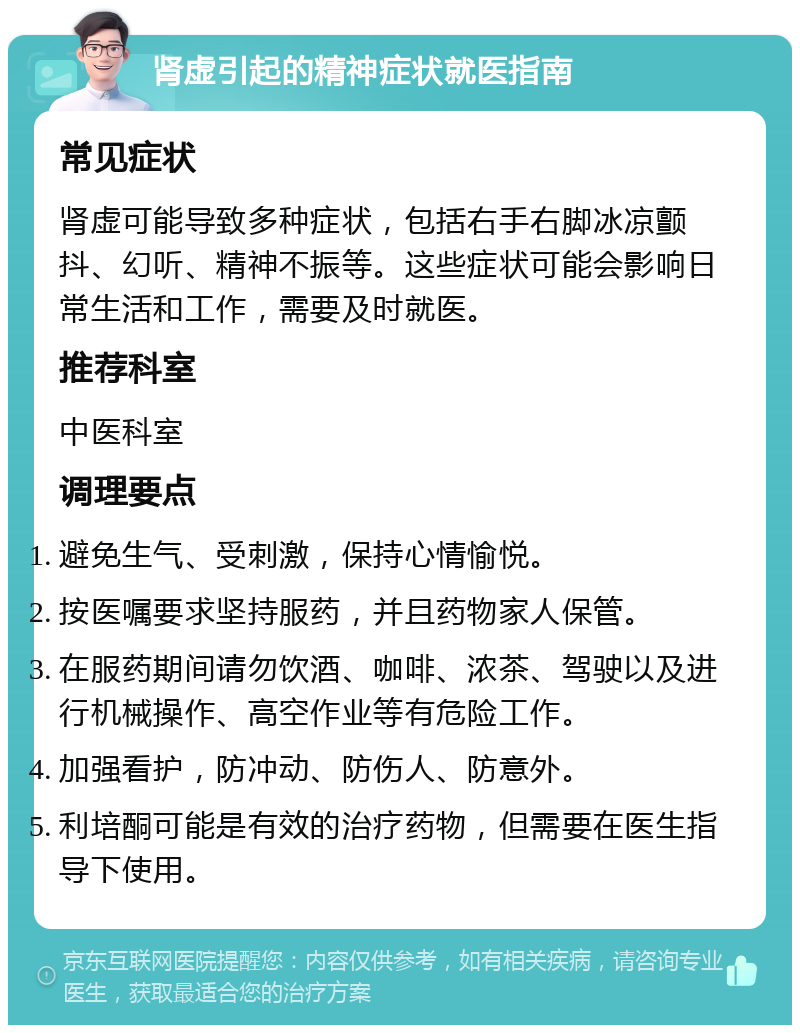 肾虚引起的精神症状就医指南 常见症状 肾虚可能导致多种症状，包括右手右脚冰凉颤抖、幻听、精神不振等。这些症状可能会影响日常生活和工作，需要及时就医。 推荐科室 中医科室 调理要点 避免生气、受刺激，保持心情愉悦。 按医嘱要求坚持服药，并且药物家人保管。 在服药期间请勿饮酒、咖啡、浓茶、驾驶以及进行机械操作、高空作业等有危险工作。 加强看护，防冲动、防伤人、防意外。 利培酮可能是有效的治疗药物，但需要在医生指导下使用。