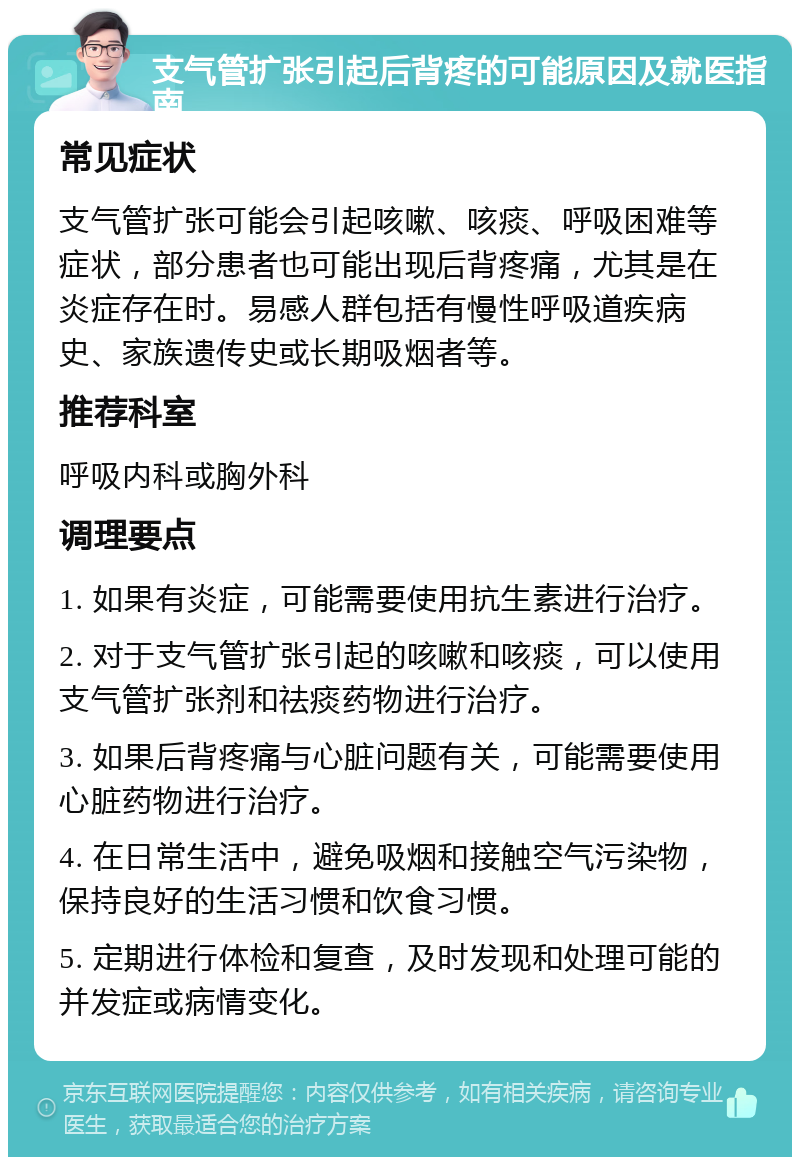 支气管扩张引起后背疼的可能原因及就医指南 常见症状 支气管扩张可能会引起咳嗽、咳痰、呼吸困难等症状，部分患者也可能出现后背疼痛，尤其是在炎症存在时。易感人群包括有慢性呼吸道疾病史、家族遗传史或长期吸烟者等。 推荐科室 呼吸内科或胸外科 调理要点 1. 如果有炎症，可能需要使用抗生素进行治疗。 2. 对于支气管扩张引起的咳嗽和咳痰，可以使用支气管扩张剂和祛痰药物进行治疗。 3. 如果后背疼痛与心脏问题有关，可能需要使用心脏药物进行治疗。 4. 在日常生活中，避免吸烟和接触空气污染物，保持良好的生活习惯和饮食习惯。 5. 定期进行体检和复查，及时发现和处理可能的并发症或病情变化。