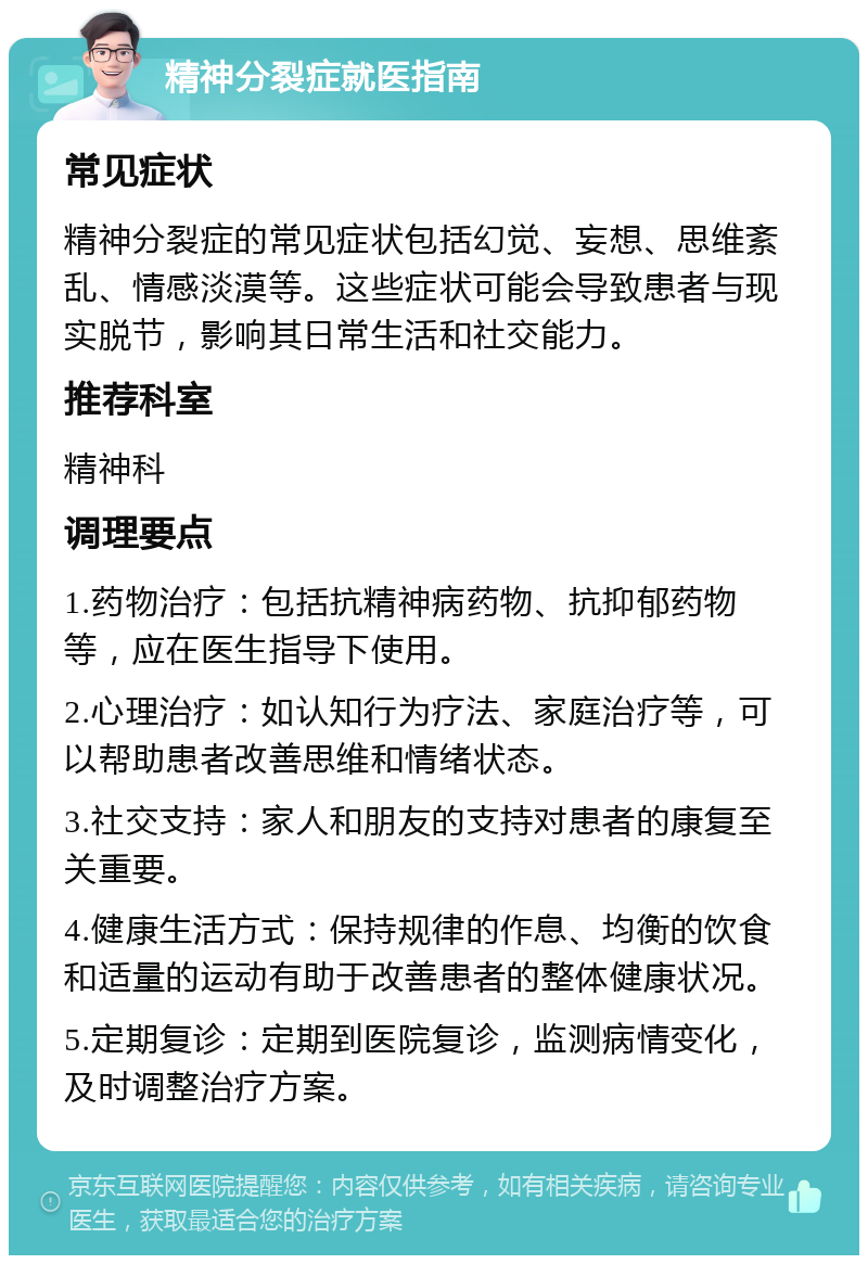 精神分裂症就医指南 常见症状 精神分裂症的常见症状包括幻觉、妄想、思维紊乱、情感淡漠等。这些症状可能会导致患者与现实脱节，影响其日常生活和社交能力。 推荐科室 精神科 调理要点 1.药物治疗：包括抗精神病药物、抗抑郁药物等，应在医生指导下使用。 2.心理治疗：如认知行为疗法、家庭治疗等，可以帮助患者改善思维和情绪状态。 3.社交支持：家人和朋友的支持对患者的康复至关重要。 4.健康生活方式：保持规律的作息、均衡的饮食和适量的运动有助于改善患者的整体健康状况。 5.定期复诊：定期到医院复诊，监测病情变化，及时调整治疗方案。